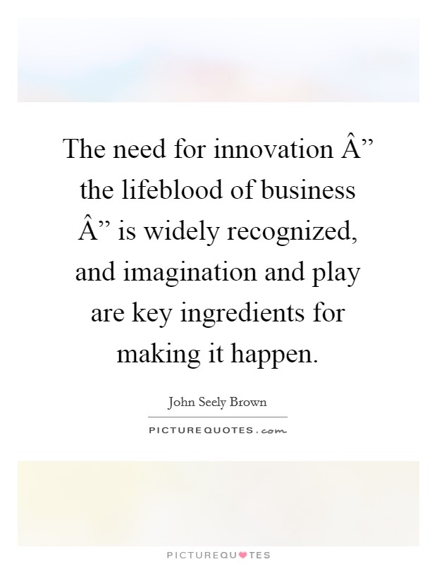 The need for innovation Â” the lifeblood of business Â” is widely recognized, and imagination and play are key ingredients for making it happen. Picture Quote #1
