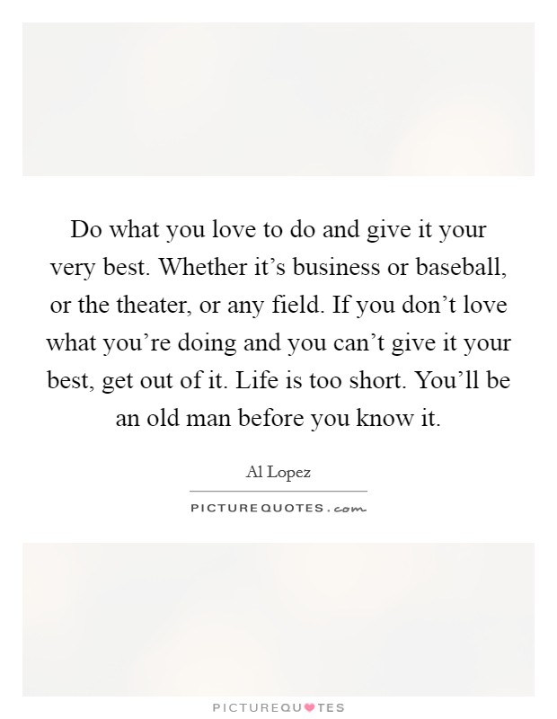 Do what you love to do and give it your very best. Whether it's business or baseball, or the theater, or any field. If you don't love what you're doing and you can't give it your best, get out of it. Life is too short. You'll be an old man before you know it. Picture Quote #1