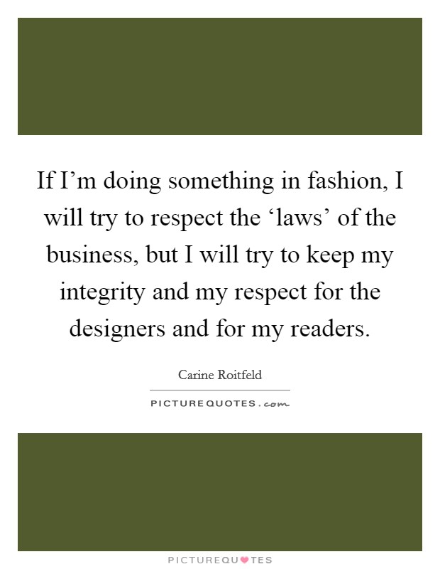 If I'm doing something in fashion, I will try to respect the ‘laws' of the business, but I will try to keep my integrity and my respect for the designers and for my readers. Picture Quote #1