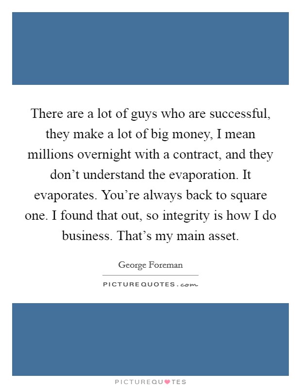 There are a lot of guys who are successful, they make a lot of big money, I mean millions overnight with a contract, and they don't understand the evaporation. It evaporates. You're always back to square one. I found that out, so integrity is how I do business. That's my main asset. Picture Quote #1