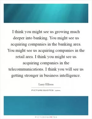 I think you might see us growing much deeper into banking. You might see us acquiring companies in the banking area. You might see us acquiring companies in the retail area. I think you might see us acquiring companies in the telecommunications. I think you will see us getting stronger in business intelligence Picture Quote #1