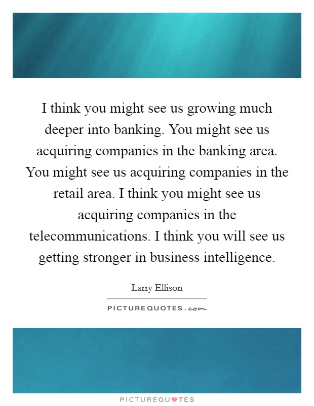 I think you might see us growing much deeper into banking. You might see us acquiring companies in the banking area. You might see us acquiring companies in the retail area. I think you might see us acquiring companies in the telecommunications. I think you will see us getting stronger in business intelligence. Picture Quote #1