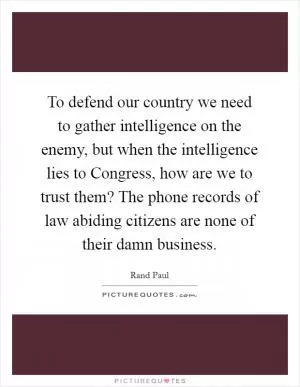 To defend our country we need to gather intelligence on the enemy, but when the intelligence lies to Congress, how are we to trust them? The phone records of law abiding citizens are none of their damn business Picture Quote #1