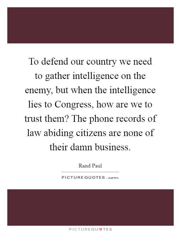To defend our country we need to gather intelligence on the enemy, but when the intelligence lies to Congress, how are we to trust them? The phone records of law abiding citizens are none of their damn business. Picture Quote #1