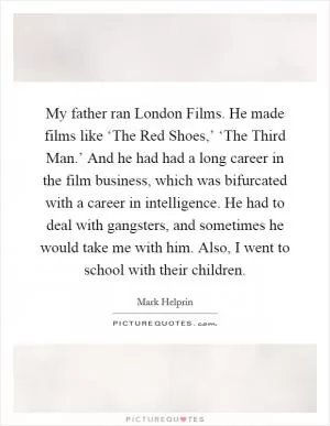 My father ran London Films. He made films like ‘The Red Shoes,’ ‘The Third Man.’ And he had had a long career in the film business, which was bifurcated with a career in intelligence. He had to deal with gangsters, and sometimes he would take me with him. Also, I went to school with their children Picture Quote #1