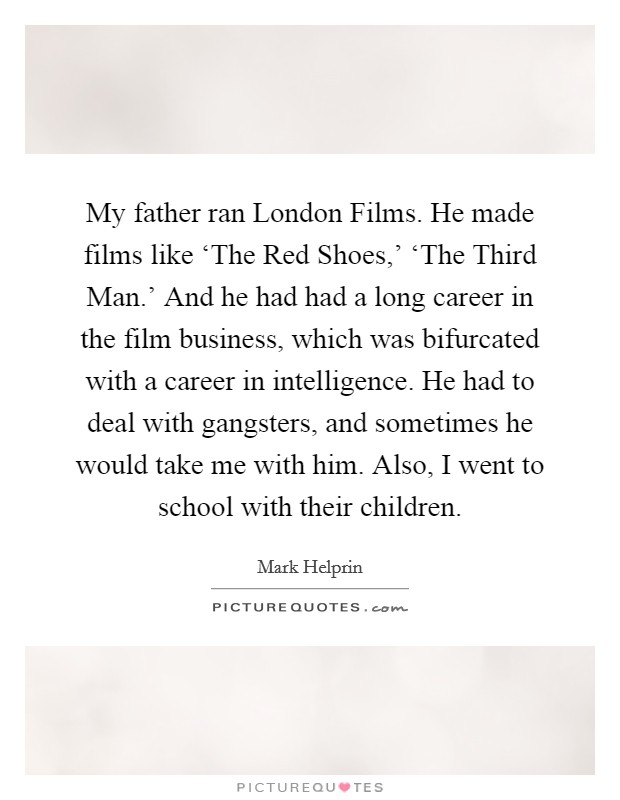 My father ran London Films. He made films like ‘The Red Shoes,' ‘The Third Man.' And he had had a long career in the film business, which was bifurcated with a career in intelligence. He had to deal with gangsters, and sometimes he would take me with him. Also, I went to school with their children. Picture Quote #1