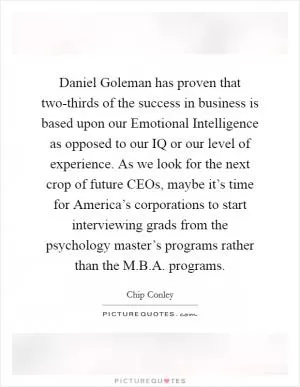 Daniel Goleman has proven that two-thirds of the success in business is based upon our Emotional Intelligence as opposed to our IQ or our level of experience. As we look for the next crop of future CEOs, maybe it’s time for America’s corporations to start interviewing grads from the psychology master’s programs rather than the M.B.A. programs Picture Quote #1