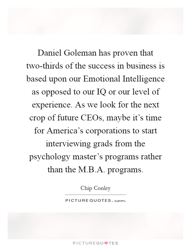 Daniel Goleman has proven that two-thirds of the success in business is based upon our Emotional Intelligence as opposed to our IQ or our level of experience. As we look for the next crop of future CEOs, maybe it's time for America's corporations to start interviewing grads from the psychology master's programs rather than the M.B.A. programs. Picture Quote #1