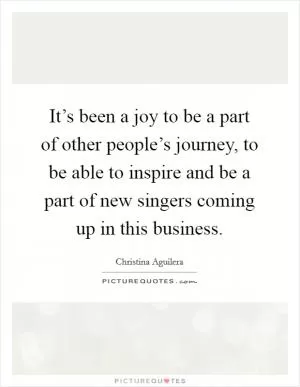 It’s been a joy to be a part of other people’s journey, to be able to inspire and be a part of new singers coming up in this business Picture Quote #1