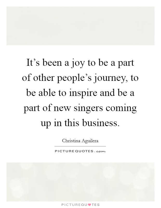 It's been a joy to be a part of other people's journey, to be able to inspire and be a part of new singers coming up in this business. Picture Quote #1