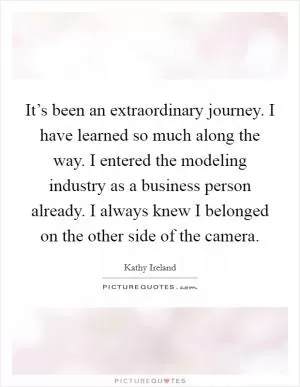 It’s been an extraordinary journey. I have learned so much along the way. I entered the modeling industry as a business person already. I always knew I belonged on the other side of the camera Picture Quote #1
