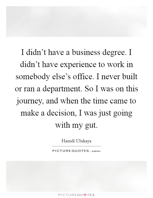 I didn't have a business degree. I didn't have experience to work in somebody else's office. I never built or ran a department. So I was on this journey, and when the time came to make a decision, I was just going with my gut. Picture Quote #1
