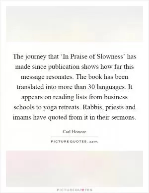 The journey that ‘In Praise of Slowness’ has made since publication shows how far this message resonates. The book has been translated into more than 30 languages. It appears on reading lists from business schools to yoga retreats. Rabbis, priests and imams have quoted from it in their sermons Picture Quote #1