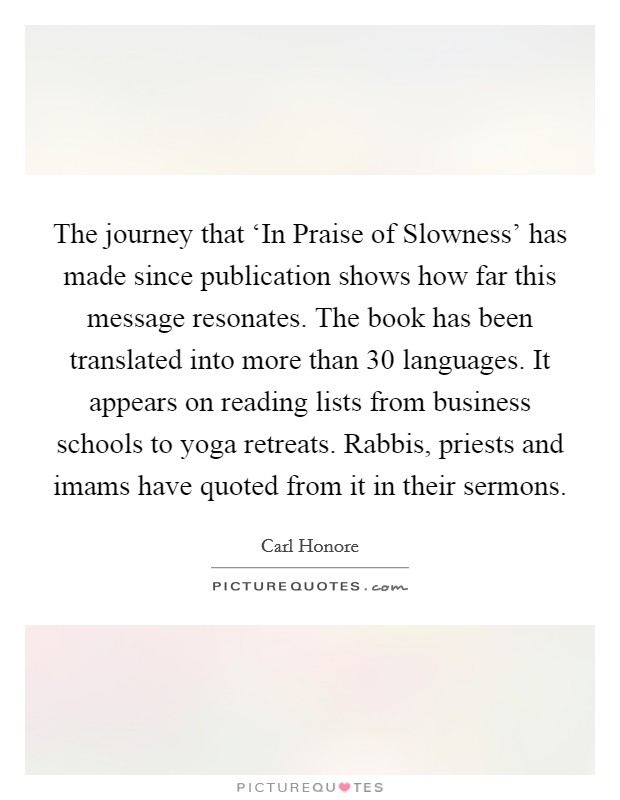 The journey that ‘In Praise of Slowness' has made since publication shows how far this message resonates. The book has been translated into more than 30 languages. It appears on reading lists from business schools to yoga retreats. Rabbis, priests and imams have quoted from it in their sermons. Picture Quote #1