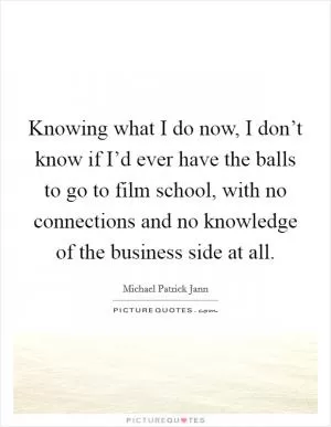 Knowing what I do now, I don’t know if I’d ever have the balls to go to film school, with no connections and no knowledge of the business side at all Picture Quote #1