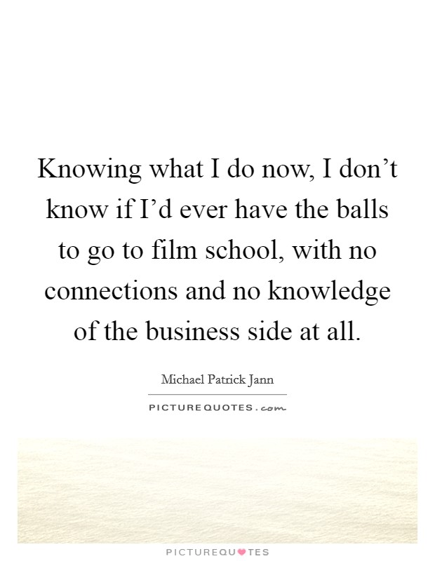 Knowing what I do now, I don't know if I'd ever have the balls to go to film school, with no connections and no knowledge of the business side at all. Picture Quote #1
