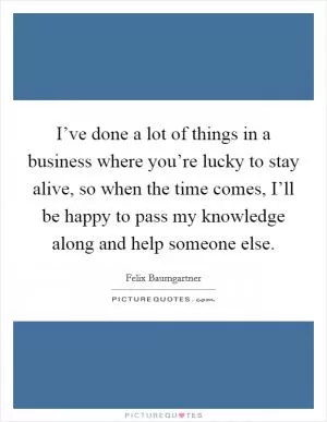 I’ve done a lot of things in a business where you’re lucky to stay alive, so when the time comes, I’ll be happy to pass my knowledge along and help someone else Picture Quote #1