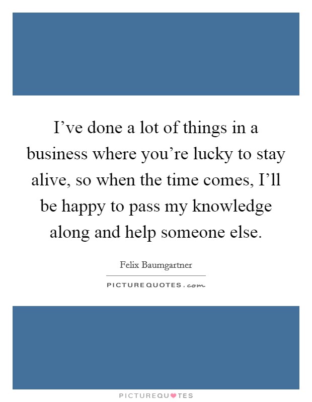 I've done a lot of things in a business where you're lucky to stay alive, so when the time comes, I'll be happy to pass my knowledge along and help someone else. Picture Quote #1