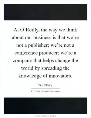 At O’Reilly, the way we think about our business is that we’re not a publisher; we’re not a conference producer; we’re a company that helps change the world by spreading the knowledge of innovators Picture Quote #1