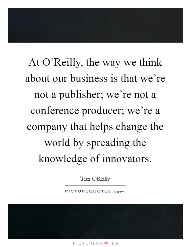 At O'Reilly, the way we think about our business is that we're not a publisher; we're not a conference producer; we're a company that helps change the world by spreading the knowledge of innovators. Picture Quote #1