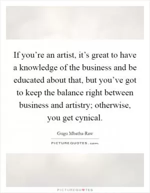If you’re an artist, it’s great to have a knowledge of the business and be educated about that, but you’ve got to keep the balance right between business and artistry; otherwise, you get cynical Picture Quote #1