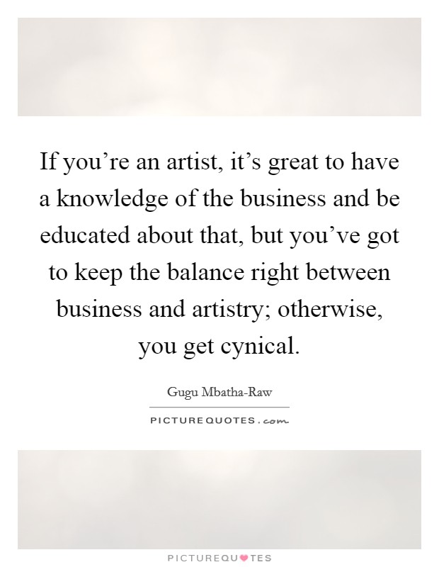 If you're an artist, it's great to have a knowledge of the business and be educated about that, but you've got to keep the balance right between business and artistry; otherwise, you get cynical. Picture Quote #1