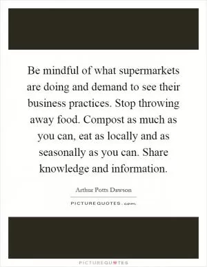 Be mindful of what supermarkets are doing and demand to see their business practices. Stop throwing away food. Compost as much as you can, eat as locally and as seasonally as you can. Share knowledge and information Picture Quote #1
