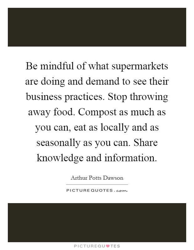 Be mindful of what supermarkets are doing and demand to see their business practices. Stop throwing away food. Compost as much as you can, eat as locally and as seasonally as you can. Share knowledge and information. Picture Quote #1