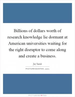 Billions of dollars worth of research knowledge lie dormant at American universities waiting for the right disruptor to come along and create a business Picture Quote #1