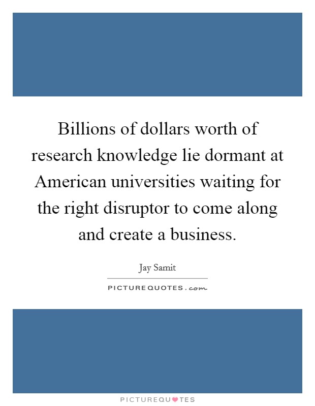 Billions of dollars worth of research knowledge lie dormant at American universities waiting for the right disruptor to come along and create a business. Picture Quote #1
