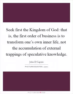 Seek first the Kingdom of God: that is, the first order of business is to transform one’s own inner life, not the accumulation of external trappings of speculative knowledge Picture Quote #1