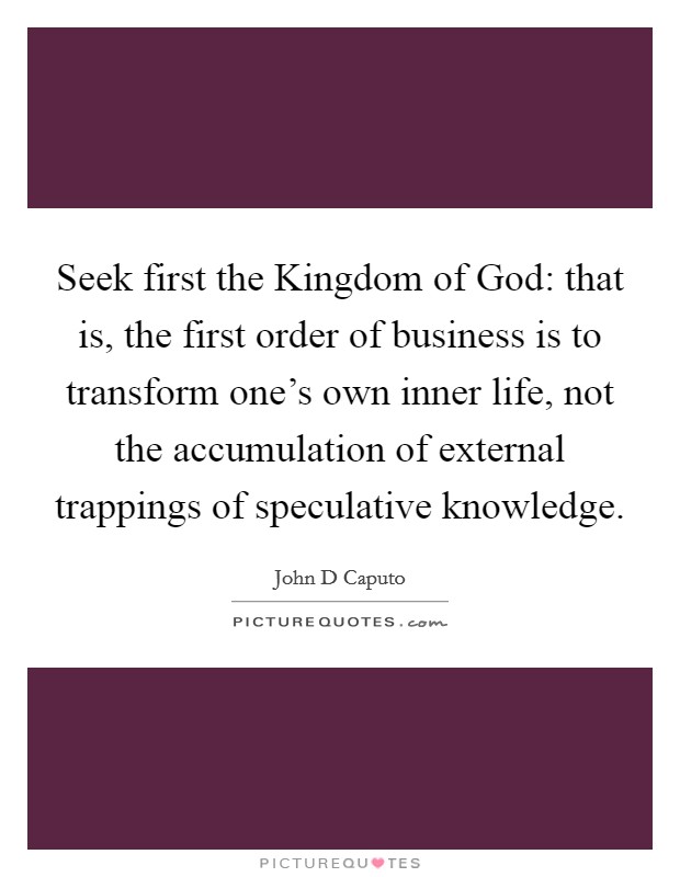 Seek first the Kingdom of God: that is, the first order of business is to transform one's own inner life, not the accumulation of external trappings of speculative knowledge. Picture Quote #1