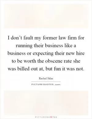 I don’t fault my former law firm for running their business like a business or expecting their new hire to be worth the obscene rate she was billed out at, but fun it was not Picture Quote #1