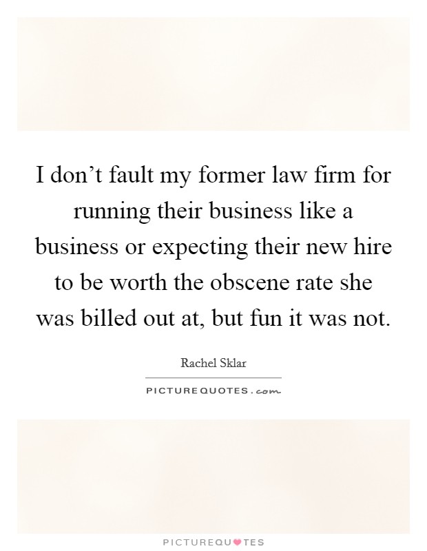 I don't fault my former law firm for running their business like a business or expecting their new hire to be worth the obscene rate she was billed out at, but fun it was not. Picture Quote #1