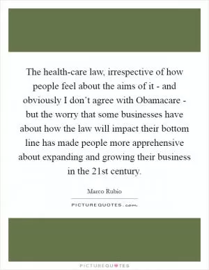 The health-care law, irrespective of how people feel about the aims of it - and obviously I don’t agree with Obamacare - but the worry that some businesses have about how the law will impact their bottom line has made people more apprehensive about expanding and growing their business in the 21st century Picture Quote #1