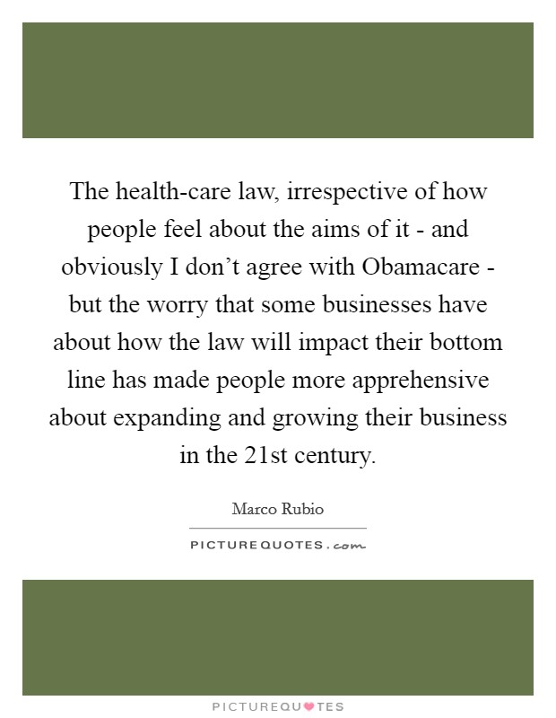 The health-care law, irrespective of how people feel about the aims of it - and obviously I don't agree with Obamacare - but the worry that some businesses have about how the law will impact their bottom line has made people more apprehensive about expanding and growing their business in the 21st century. Picture Quote #1