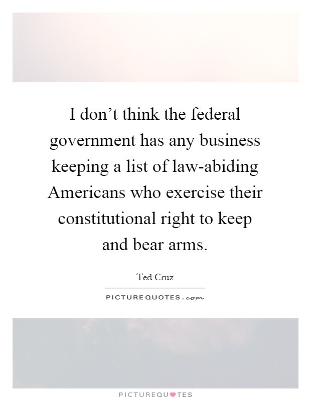 I don't think the federal government has any business keeping a list of law-abiding Americans who exercise their constitutional right to keep and bear arms. Picture Quote #1