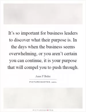 It’s so important for business leaders to discover what their purpose is. In the days when the business seems overwhelming, or you aren’t certain you can continue, it is your purpose that will compel you to push through Picture Quote #1