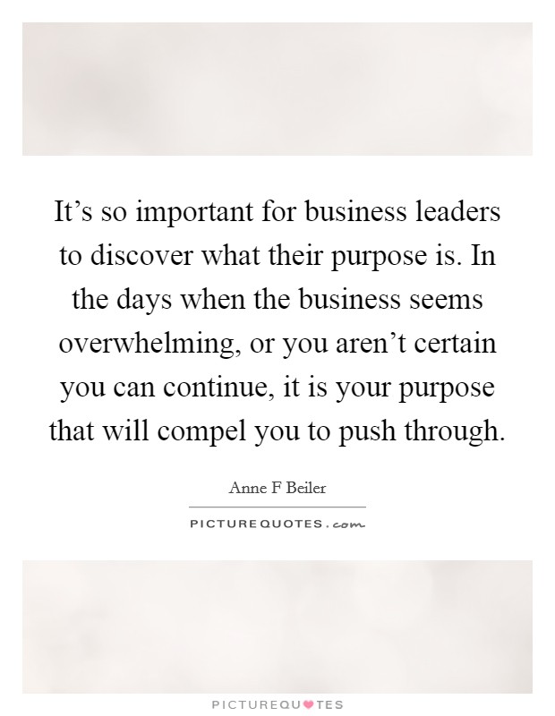 It's so important for business leaders to discover what their purpose is. In the days when the business seems overwhelming, or you aren't certain you can continue, it is your purpose that will compel you to push through. Picture Quote #1