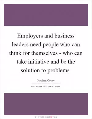 Employers and business leaders need people who can think for themselves - who can take initiative and be the solution to problems Picture Quote #1