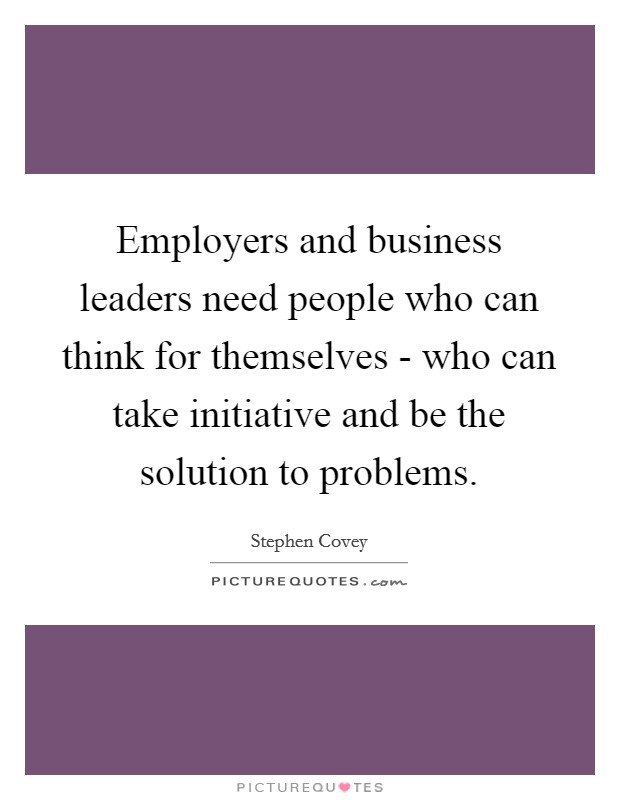 Employers and business leaders need people who can think for themselves - who can take initiative and be the solution to problems. Picture Quote #1