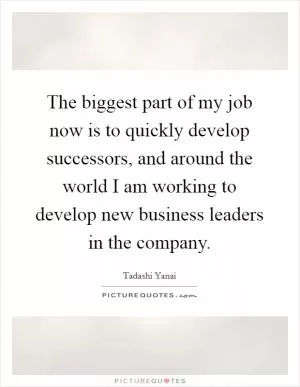 The biggest part of my job now is to quickly develop successors, and around the world I am working to develop new business leaders in the company Picture Quote #1