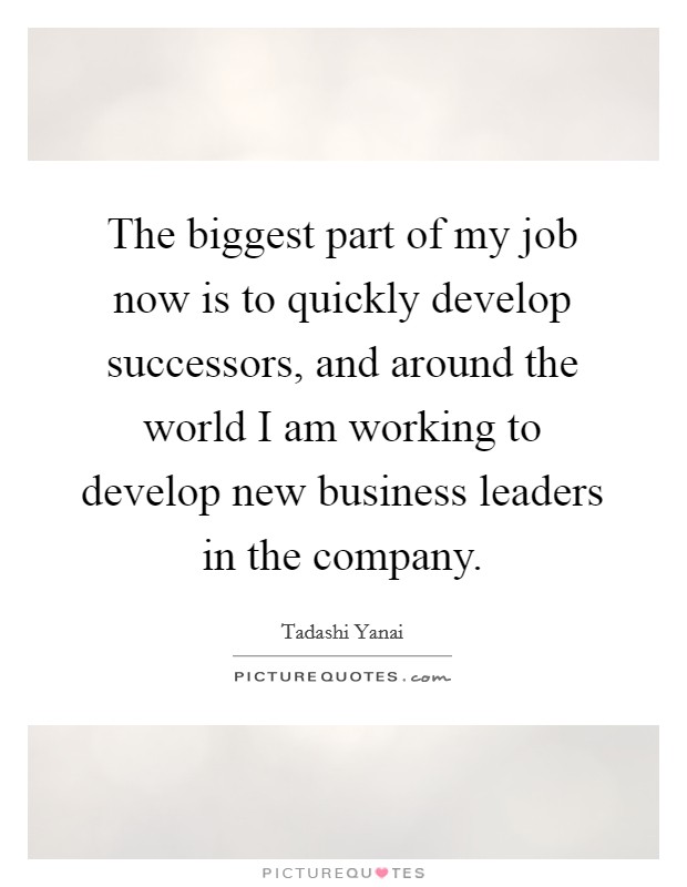 The biggest part of my job now is to quickly develop successors, and around the world I am working to develop new business leaders in the company. Picture Quote #1