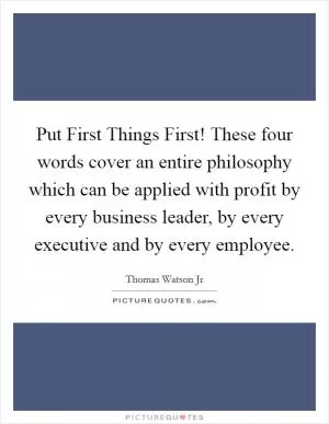 Put First Things First! These four words cover an entire philosophy which can be applied with profit by every business leader, by every executive and by every employee Picture Quote #1