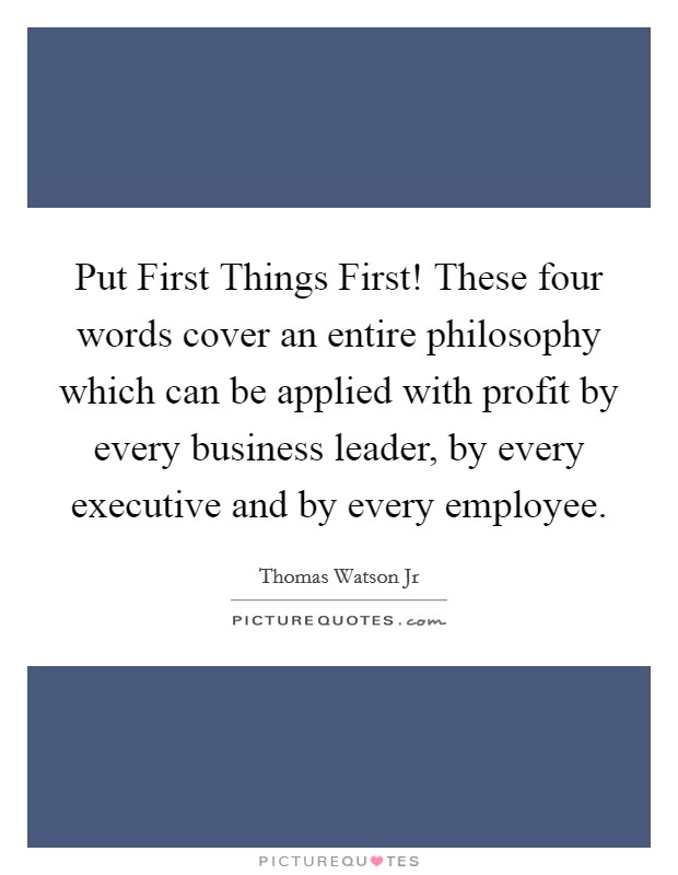 Put First Things First! These four words cover an entire philosophy which can be applied with profit by every business leader, by every executive and by every employee. Picture Quote #1