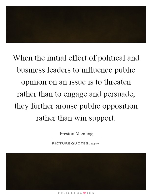 When the initial effort of political and business leaders to influence public opinion on an issue is to threaten rather than to engage and persuade, they further arouse public opposition rather than win support. Picture Quote #1