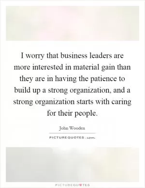 I worry that business leaders are more interested in material gain than they are in having the patience to build up a strong organization, and a strong organization starts with caring for their people Picture Quote #1