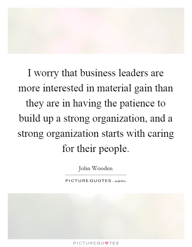 I worry that business leaders are more interested in material gain than they are in having the patience to build up a strong organization, and a strong organization starts with caring for their people. Picture Quote #1