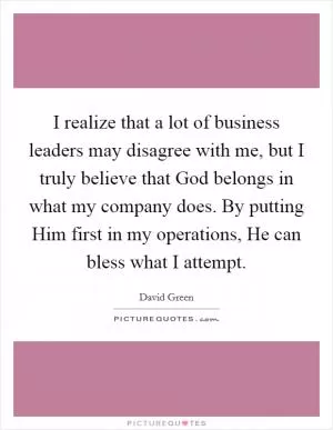 I realize that a lot of business leaders may disagree with me, but I truly believe that God belongs in what my company does. By putting Him first in my operations, He can bless what I attempt Picture Quote #1