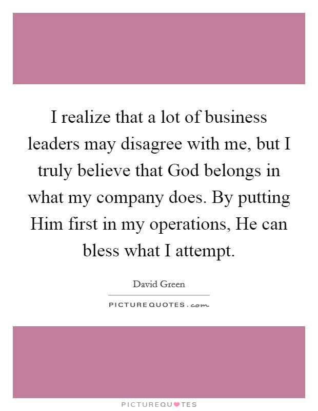 I realize that a lot of business leaders may disagree with me, but I truly believe that God belongs in what my company does. By putting Him first in my operations, He can bless what I attempt. Picture Quote #1